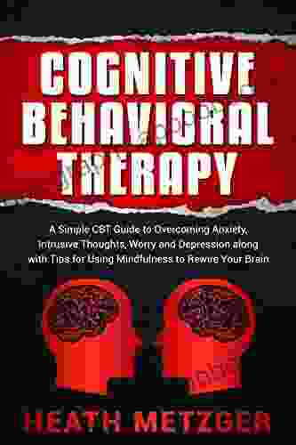 Cognitive Behavioral Therapy: A Simple CBT Guide To Overcoming Anxiety Intrusive Thoughts Worry And Depression Along With Tips For Using Mindfulness To Rewire Your Brain (Behavioral Psychology)